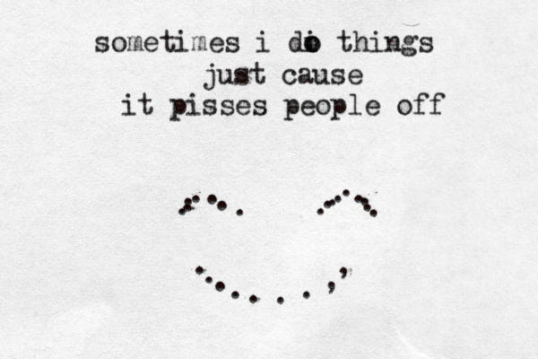sometimes i di o o things just cause it pisses people off . . . . . . . . . ..............,,