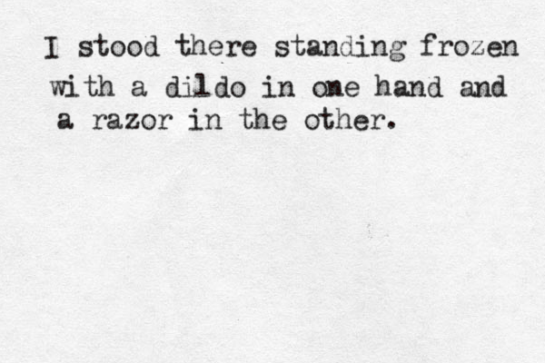 I stood there standing frozen with a dildo in one hand and a razor in the other.