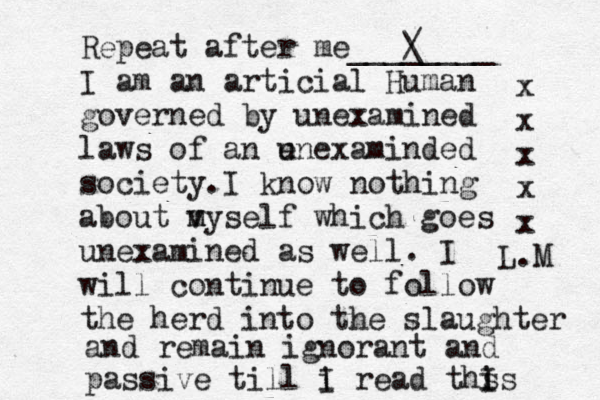 Repeat after me________ / \ I am an articial Human governed by unexamined laws of an e unexaminded society.I know nothing about my v m self which goes unexamined as well. I will continue to follow the herd into the slaughter and remain ignorant and passive till i I read ths is I x x x x x L.M 