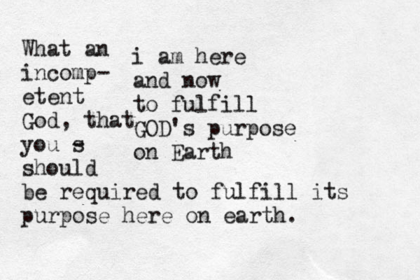 i am here and now to fulfill GOD's purpose on Earth What an incomp- etent God, that you s - should be required to fulfill its purpose here on earth. 