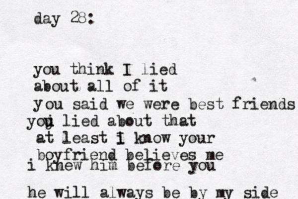 day 28: you think I lied about all of it y ou said we were best friends j you u lied about that at least i I know your boyfriend believes me i knew him before you he will always be by my side 