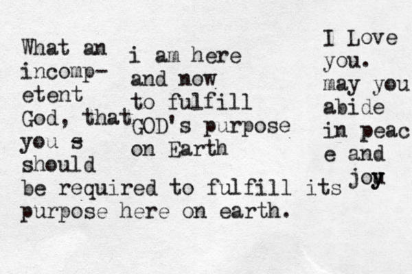 i am here and now to fulfill GOD's purpose on Earth What an incomp- etent God, that you s - should be required to fulfill its purpose here on earth. I Love you. may you abide in peac e and jou y y 