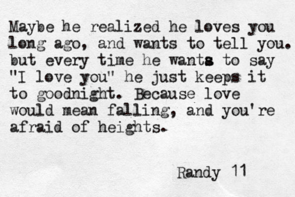 Maybe he realized he loves you long ago, and wants to tell you. but every time he wanta s s to say "I love you" he just keeps it to goodnight. Because love would mean falling, and you're afraid of heights. Randy 11 