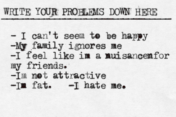 WRITE YOUR PROBLEMS DOWN HERE ________________________________ - I can't seem to be happy -My family ignores me -I feel like im a nuisancenfor my friends. -Im not attractive -Im fat. -I hate me. 