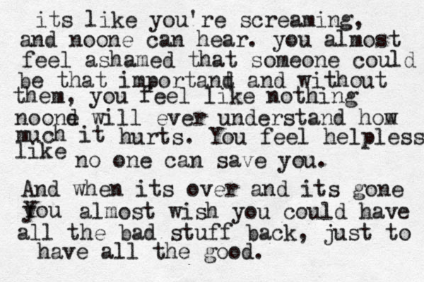 its like you're screaming, and noone can hear. you almost feel ashamed that someone could be that importand a t nd without them, you feel like nothing noond e will ever understand hom w much it hurts. You feel helpless like no one can save you. And when its over and its gone you Y almost wish you could have all the bad stuff back, just to have all the good.