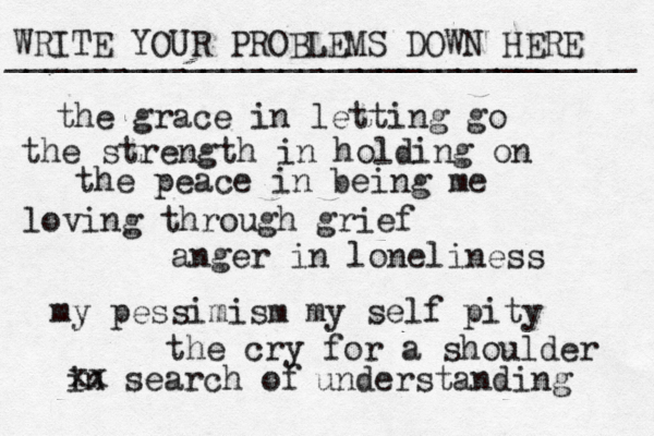 WRITE YOUR PROBLEMS DOWN HERE ________________________________ the grace in letting go the strength in holding on the peace in being me loving through grief anger in loneliness my pessimism my self pity the cry for a shoulder in search of xx understanding 