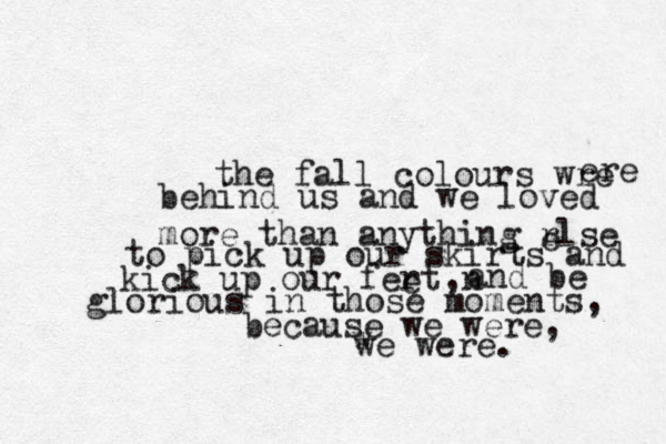 the fall colours wre ere behind us and we loved more than anything rlse e to pick up our skirts and kick up our fert e ,n and be glorious in those moments, because we were, w we were. 