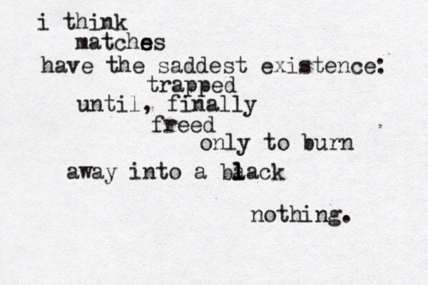 i think matchss e e have the saddest existence: trapped until, finally freed only to burn away into a ba l l lack nothing. 