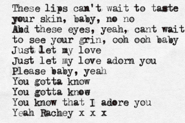 These lips can't wait to taste your skin, baby, no no Ab nd these eyes, yeah, cant wait to see your grin, ooh ooh baby Just let my love Just let my love adorn you Please baby, yeah You gotta know You gotta knoe w You know that I as d dore you Yeah Rachey x x x 