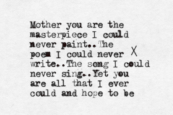 Mother you are the masterpiece I could never paint..The poem I could never write..The song I could never sing..Yet you are all that I ever could and hope to be / \ 