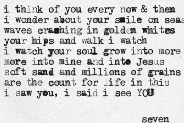 i think of you every now & then i wonder about your smile on seas waves crashing in golden whitrs es your hips and walk i watch i watch your soul grow into more more into mine and into Jesus soft sand and millions of grains are the count for life in this i saw you, i said i see YOU seven 