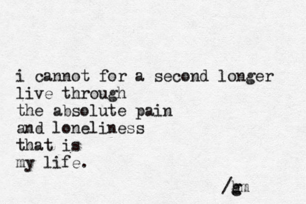 i cannot for a second longer live through the absolute pain and loneliness that is my life. /h g gm 
