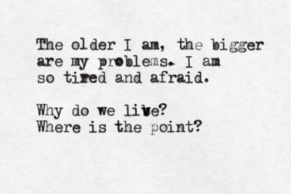 The older I am, the bigger are my problems. I am so tired and afraid. Why do we lib v ve? Where is the point?