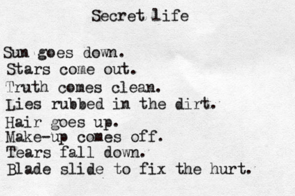 Secret life Sun goes down. Stars come out. Truth comes clean. Lies rubbed in the dirt. Hair goes up. Make-up comes off. Tears fall down. Blade slide to fix the hurt. 