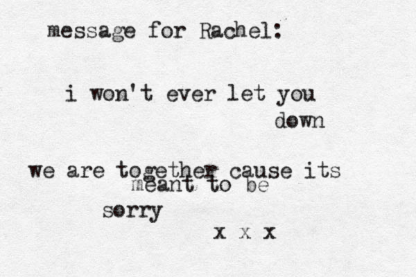 message for Rachel: i won't ever let you down we are together cause its meant to be sorry x x x 