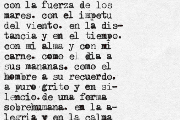 con la fuerza de los mares. con el impetu del viento. en la dis- tancia y en el tiempo. con mi alma y con mi carne. como el dia a sus mananas. como el hombre a su recuerdo. a puro grito y en si- lencio.de una forma sobrehumana. en la a- legria y en la calma