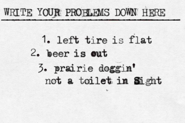 WRITE YOUR PROBLEMS DOWN HERE ________________________________ 1. left tire is flat 2. beer is out 3. prairie doggin' not a toilet in dight S