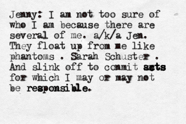 Jenny: I am not too sure of who I am because there are several of me. a/k/a Jen. They float up from me like phantoms . Sarah Schuster . And slink off to conmit scts a a x c c x c ct t t ts s s s for which I may or may not be rea s s ponsible. ponsible re 