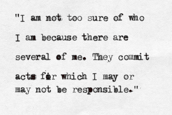 "I am not too sure of who I am because there are several of me . They commit acts fi or which I may or may not be responsible." 