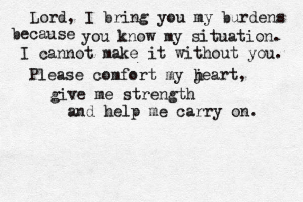 Lord, I bring you my burdens because you know my situation. I cannot make it without you. Please comfort my jeart, h give me strength and help me carry on. 