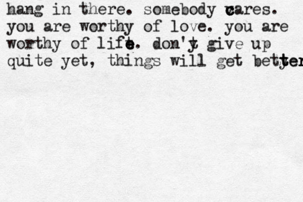 hang in there. somebody v c c cares. you are worthy of love. you are worthy of lift e e e e . don'y t give up quite yet, things will get betyer t t ter r 