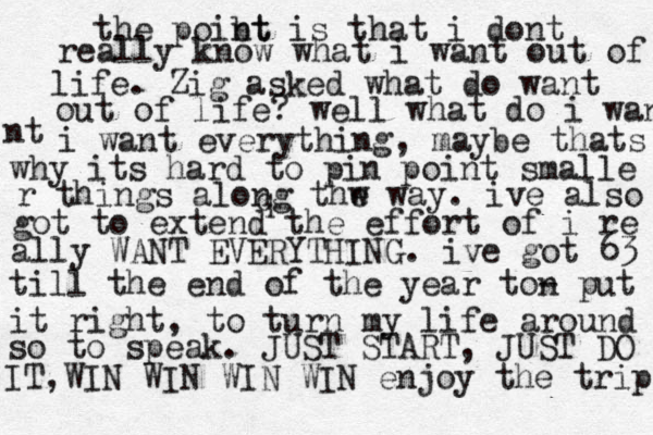 the poibt nt is that i dont really know what i want out of life. Zig asked what do want out of life? well what do i want nt i want everything, maybe thats why its hard to pin point smalle qr things along thw e way. ive also got to extend the effort of i re ally WANT EVERYTHING. ive got 63 till the end of the year ton - put it right, to turn my life around so to speak. JUST START, JUST DO IT,WIN WIN WIN WIN enjoy the trip 