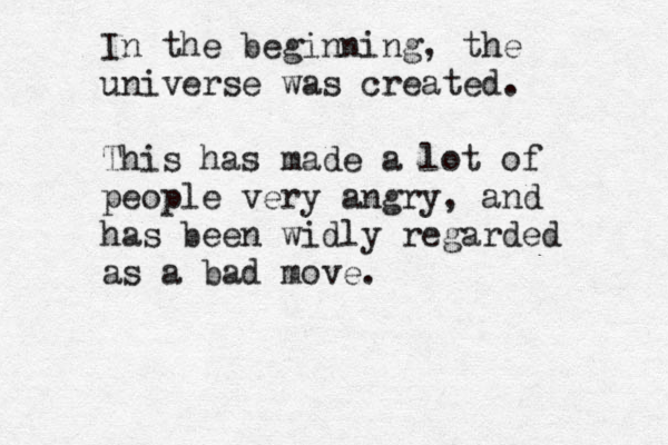 In the beginning, the universe was created. This has made a lot of people very angry, and has been widly regarded as a bad move. 