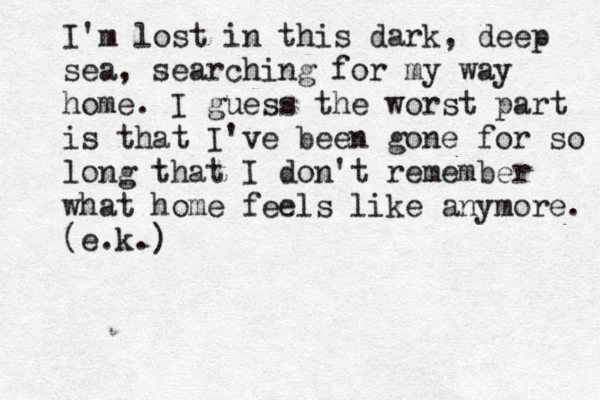I'm lost in this dark, deep sea, searching for my way home. I guess the worst part is that I've been gone for so long that I don't remember what home feels like anymore. (e.k.) 