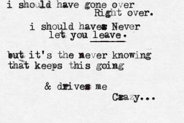 i shoul d have gone over Right over. i should haver a s Never let you leave ______ . but it's the never knowing that keeps this going & drives me Ca razy... 