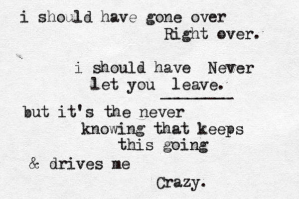 i should have gone over Right over. i should have Never let you leave. ________ but it's the never knowing that keeps this going & drives me Crazy. 