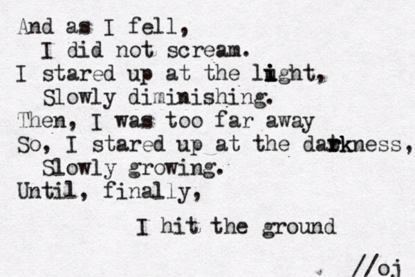 And as I fell, I did not scream. I stared up at the lught i i i i , Slowly diminishing. Then, I was too far away So, I stared up at the datk r r r rkness, Slowly growing. Until, finally, I hit the ground //oj 