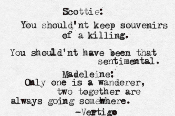 Scottie: You should'nt keep souvenirs of a killing. You should'nt have been that sentimental. Madeleine: Only one is a wanderer, two together are always going someh where. -Vertigo • 