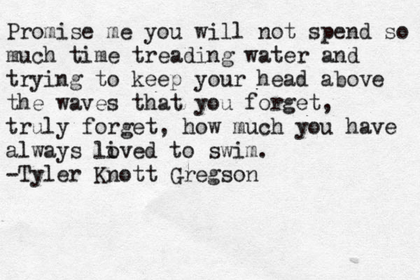 Promise me you will not spend so much time treading water and trying to keep your head above the waves that you forget, truly forget, how much you have always li oved to swim. -Tyler Knott Gregson 