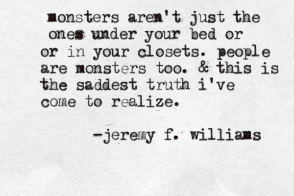 monsters aren't just the ones under your bed or or in your closets. people are monsters too. & this is the saddest truth i've come to realize. -jeremy f. williams 
