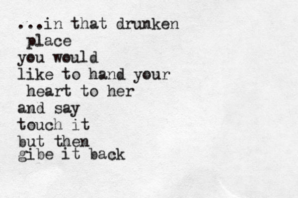 ...in that drunken place you would like to hand your heart to her and say touch it but then gibe it back 