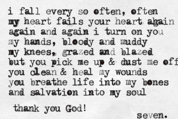 i fall every so often, often my heart fails your heart ah gain again and again i turn on you my hands, bloody and muddy my knees, grazed and blazed but you pick me up & dust me off you clean & heal my wounds you breathe life into my bones and salvation into my soul thank you God! seven. 