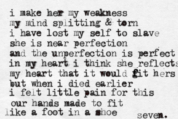i make her my weakness my mind splitting & torn i have lost my self to slave she is near perfection and the unperfection is perfect in my heart i think she reflects my heart that it would g f f fit hers but when i died earlier i felt little pain for this seven. our hands made to fit like a foot in a shoe