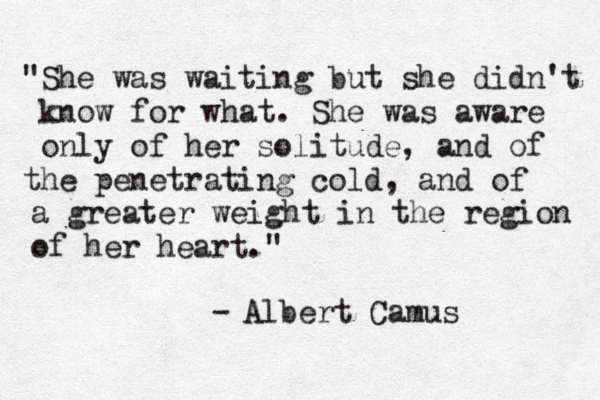 "She was waiting but she didn't know for what. She was aware only of her solitude, and of the penetrating cold, and of a greater weight in the region of her heart." - Albert Camus 