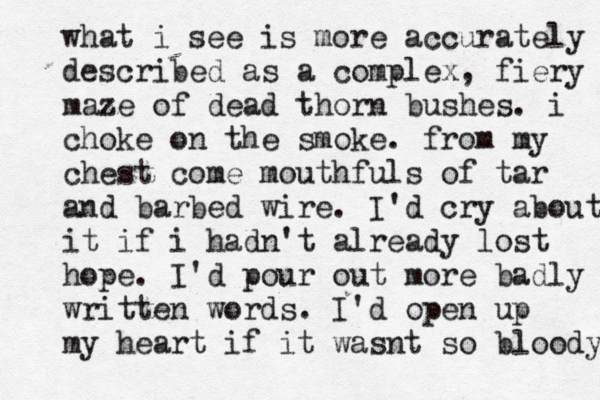 what i see is more accurately described as a complex, fiery maze of dead thorn bushes. i choke on the smoke. from my chest come mouthfuls of tar and barbed wire. I'd cry about it if i hadn't already lost hope. I'd pour out more badly written words. I'd open up my heart if it wasnt so bloody 