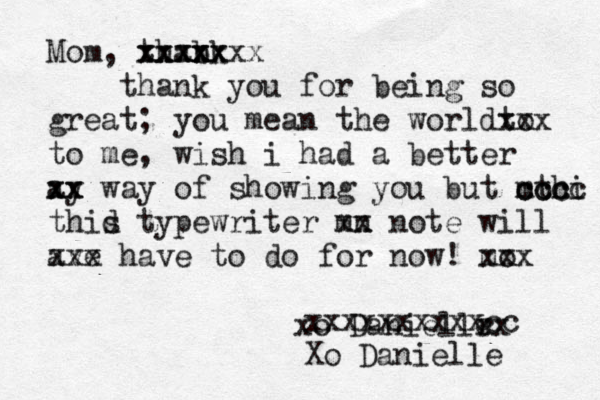 Mom, thabk n x xxxxxxx xxxxx thank you for being so great; you mean the worl to dxxx to me, wish i had a better ay xx xx way of showing you but mthi cccc ccc thid s typewriter mn xx note will ave xxx have to do for now! m xo xx xo Daniellr e xx xxxxxxxxxxcc Xo Danielle 