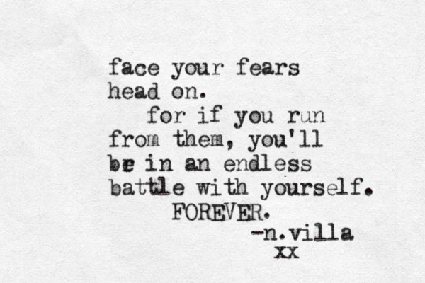 face your fears head on. for if you run from them, you'll br e in an endless battle with yourself. FOREVER. n - .villa xx 