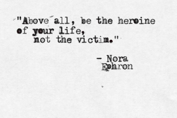 "Above all, be the heroine of your life, not the victim." - Nora Ephron