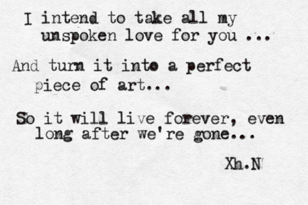 I intend to take all my unspoken love for you ... And turn it into a perfect piece of art... So it will live forever, even long after we're gone.. . Xh.N 