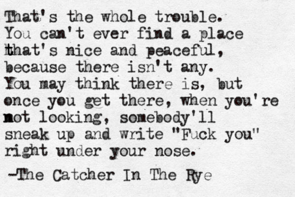 That's the whole trouble. You can't ever find a place h t t that's nice and peaceful, because there isn't any. You may think there is, but once you get there, when you're m not looking, somebody'll sneak up and write "Fuck you" right under your nose. — — -The Catcher In The Rye 