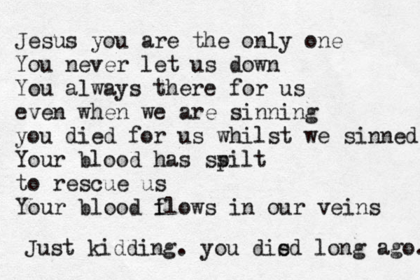 Jesus you are the only one You never let us down You always there for us even when we are sinning you died for us whilst we sinned You r blood has ss pilt to rescue us Your blood i flows in our veins Just kidding. you disd e long ago. 