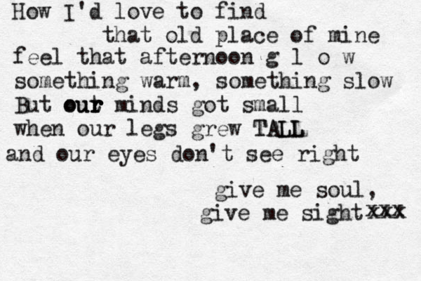 How I'd love to find that old place of mine feel that afternoon g l o w something warm, something slow But out ur our r r r minds got small when our legs grew TALL TALL and our eyes don't see right give me soul, give me sight xxx xxx 