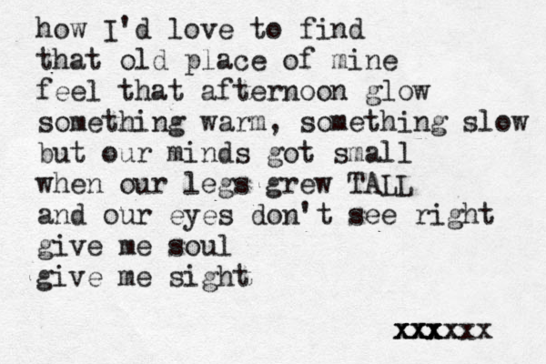how I'd love to find that old place of mine feel that afternoon glow something warm, something slow but our minds got small when our legs grew TALL and our eyes don't see right give me soul give me sight xxx xxx xxxx x xx 