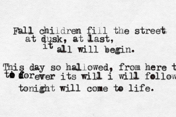 Fall children fill the street at dusk, at last, it all will begin. This day so hallowed, from here t ti o o dor f f d ever its will i will follow tonight will come to life. 