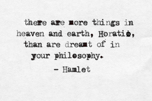 there are more things in heaven and earth, Horatii o o o o, than are dreamt of in your philosophy. - Hamlet