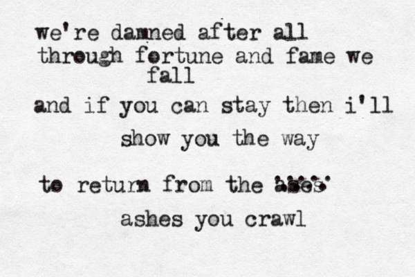 We're damned after all Through Fortune and flame we fall And it you can stay then i'll show you the way To return from the ashes you crawl we're damned after all through fortune and fame we fall and if you can stay then i'll show you the way to return from the ases .... ..... ashes you crawl 